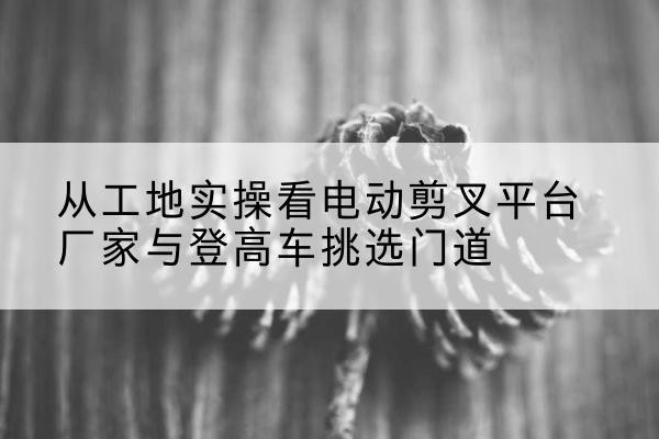 松滋电动剪叉升降平台厂家-从工地实操看电动剪叉平台厂家与登高车挑选门道