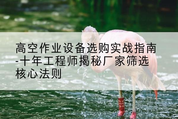 松滋剪叉式升降机厂家-高空作业设备选购实战指南-十年工程师揭秘厂家筛选核心法则