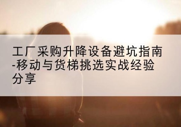 松滋移动式升降机怎么选-工厂采购升降设备避坑指南-移动与货梯挑选实战经验分享