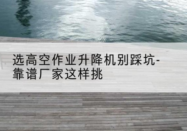 松滋剪叉式升降机厂家-选高空作业升降机别踩坑-靠谱厂家这样挑