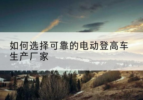 松滋电动登高车厂家-如何选择可靠的电动登高车生产厂家