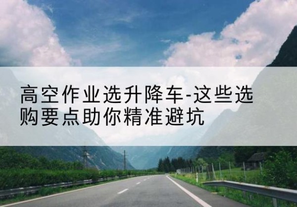 松滋升降车厂家-高空作业选升降车-这些选购要点助你*避坑