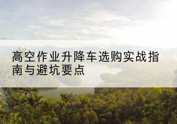 松滋升降车怎么选-高空作业升降车选购实战指南与避坑要点