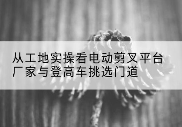 松滋电动剪叉升降平台厂家-从工地实操看电动剪叉平台厂家与登高车挑选门道